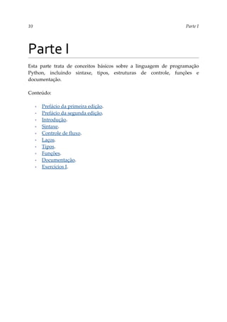 10 Parte I
Parte I
Esta parte trata de conceitos básicos sobre a linguagem de programação
Python, incluindo sintaxe, tipos, estruturas de controle, funções e
documentação.
Conteúdo:
▪ Prefácio da primeira edição.
▪ Prefácio da segunda edição.
▪ Introdução.
▪ Sintaxe.
▪ Controle de fluxo.
▪ Laços.
▪ Tipos.
▪ Funções.
▪ Documentação.
▪ Exercícios I.
 
