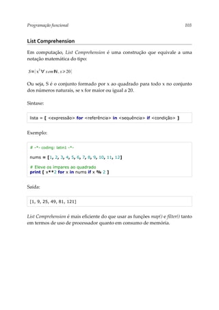 Programação funcional 103
List Comprehension
Em computação, List Comprehension é uma construção que equivale a uma
notação matemática do tipo:
Ou seja, S é o conjunto formado por x ao quadrado para todo x no conjunto
dos números naturais, se x for maior ou igual a 20.
Sintaxe:
lista = [ <expressão> for <referência> in <sequência> if <condição> ]
Exemplo:
# -*- coding: latin1 -*-
nums = [1, 2, 3, 4, 5, 6, 7, 8, 9, 10, 11, 12]
# Eleve os ímpares ao quadrado
print [ x**2 for x in nums if x % 2 ]
Saída:
[1, 9, 25, 49, 81, 121]
List Comprehension é mais eficiente do que usar as funções map() e filter() tanto
em termos de uso de processador quanto em consumo de memória.
S={x
2
∀ xemℕ , x20}
 