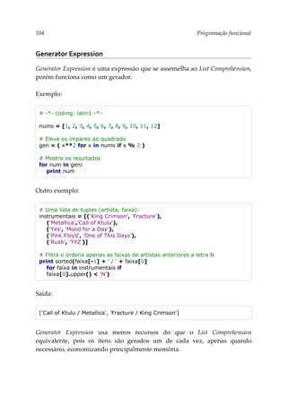 104 Programação funcional
Generator Expression
Generator Expression é uma expressão que se assemelha ao List Comprehension,
porém funciona como um gerador.
Exemplo:
# -*- coding: latin1 -*-
nums = [1, 2, 3, 4, 5, 6, 7, 8, 9, 10, 11, 12]
# Eleve os ímpares ao quadrado
gen = ( x**2 for x in nums if x % 2 )
# Mostra os resultados
for num in gen:
print num
Outro exemplo:
# Uma lista de tuplas (artista, faixa):
instrumentais = [('King Crimson', 'Fracture'),
('Metallica','Call of Ktulu'),
('Yes', 'Mood for a Day'),
('Pink Floyd', 'One of This Days'),
('Rush', 'YYZ')]
# Filtra e ordena apenas as faixas de artistas anteriores a letra N
print sorted(faixa[-1] + ' / ' + faixa[0]
for faixa in instrumentais if
faixa[0].upper() < 'N')
Saída:
['Call of Ktulu / Metallica', 'Fracture / King Crimson']
Generator Expression usa menos recursos do que o List Comprehension
equivalente, pois os itens são gerados um de cada vez, apenas quando
necessário, economizando principalmente memória.
 