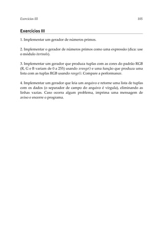 Exercícios III 105
Exercícios III
1. Implementar um gerador de números primos.
2. Implementar o gerador de números primos como uma expressão (dica: use
o módulo itertools).
3. Implementar um gerador que produza tuplas com as cores do padrão RGB
(R, G e B variam de 0 a 255) usando xrange() e uma função que produza uma
lista com as tuplas RGB usando range(). Compare a performance.
4. Implementar um gerador que leia um arquivo e retorne uma lista de tuplas
com os dados (o separador de campo do arquivo é vírgula), eliminando as
linhas vazias. Caso ocorra algum problema, imprima uma mensagem de
aviso e encerre o programa.
 