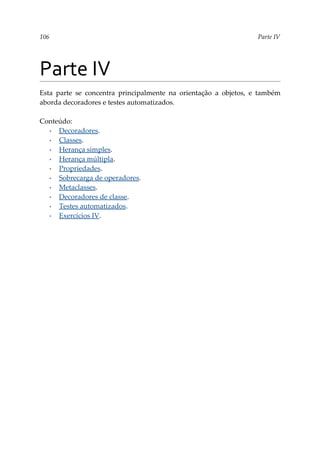 106 Parte IV
Parte IV
Esta parte se concentra principalmente na orientação a objetos, e também
aborda decoradores e testes automatizados.
Conteúdo:
▪ Decoradores.
▪ Classes.
▪ Herança simples.
▪ Herança múltipla.
▪ Propriedades.
▪ Sobrecarga de operadores.
▪ Metaclasses.
▪ Decoradores de classe.
▪ Testes automatizados.
▪ Exercícios IV.
 