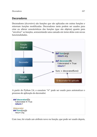 Decoradores 107
Decoradores
Decoradores (decorators) são funções que são aplicadas em outras funções e
retornam funções modificadas. Decoradores tanto podem ser usados para
criar ou alterar características das funções (que são objetos) quanto para
“envolver” as funções, acrescentando uma camada em torno delas com novas
funcionalidades.
A partir do Python 2.4, o caractere “@” pode ser usado para automatizar o
processo de aplicação do decorador:
def decorator(f):
f.decorated = True
return f
@decorator
def func(arg):
return arg
Com isso, foi criado um atributo novo na função, que pode ser usado depois,
Função
Original
Função
Modificada
def func(arg):
return arg
def decorator(f):
f.decorated = True
return f
func = decorator(func)
Decorador
O decorador foi aplicado.
 