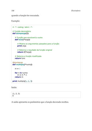 108 Decoradores
quando a função for executada.
Exemplo:
# -*- coding: latin1 -*-
# Função decoradora
def dumpargs(f):
# Função que envolverá a outra
def func(*args):
# Mostra os argumentos passados para a função
print args
# Retorna o resultado da função original
return f(*args)
# Retorna a função modificada
return func
@dumpargs
def multiply(*nums):
m = 1
for n in nums:
m = m * n
return m
print multiply(1, 2, 3)
Saída:
(1, 2, 3)
6
A saída apresenta os parâmetros que a função decorada recebeu.
 
