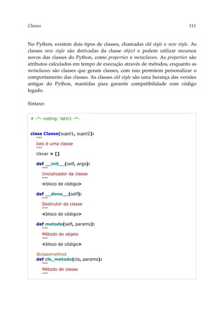 Classes 111
No Python, existem dois tipos de classes, chamadas old style e new style. As
classes new style são derivadas da classe object e podem utilizar recursos
novos das classes do Python, como properties e metaclasses. As properties são
atributos calculados em tempo de execução através de métodos, enquanto as
metaclasses são classes que geram classes, com isso permitem personalizar o
comportamento das classes. As classes old style são uma herança das versões
antigas do Python, mantidas para garantir compatibilidade com código
legado.
Sintaxe:
# -*- coding: latin1 -*-
class Classe(supcl1, supcl2):
"""
Isto é uma classe
"""
clsvar = []
def __init__(self, args):
"""
Inicializador da classe
"""
<bloco de código>
def __done__(self):
"""
Destrutor da classe
"""
<bloco de código>
def metodo(self, params):
"""
Método de objeto
"""
<bloco de código>
@classmethod
def cls_metodo(cls, params):
"""
Método de classe
"""
 
