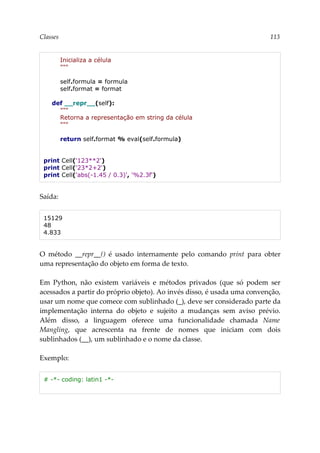 Classes 113
Inicializa a célula
"""
self.formula = formula
self.format = format
def __repr__(self):
"""
Retorna a representação em string da célula
"""
return self.format % eval(self.formula)
print Cell('123**2')
print Cell('23*2+2')
print Cell('abs(-1.45 / 0.3)', '%2.3f')
Saída:
15129
48
4.833
O método __repr__() é usado internamente pelo comando print para obter
uma representação do objeto em forma de texto.
Em Python, não existem variáveis e métodos privados (que só podem ser
acessados a partir do próprio objeto). Ao invés disso, é usada uma convenção,
usar um nome que comece com sublinhado (_), deve ser considerado parte da
implementação interna do objeto e sujeito a mudanças sem aviso prévio.
Além disso, a linguagem oferece uma funcionalidade chamada Name
Mangling, que acrescenta na frente de nomes que iniciam com dois
sublinhados (__), um sublinhado e o nome da classe.
Exemplo:
# -*- coding: latin1 -*-
 