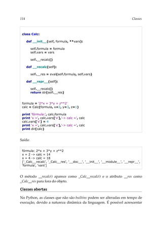 114 Classes
class Calc:
def __init__(self, formula, **vars):
self.formula = formula
self.vars = vars
self.__recalc()
def __recalc(self):
self.__res = eval(self.formula, self.vars)
def __repr__(self):
self.__recalc()
return str(self.__res)
formula = '2*x + 3*y + z**2'
calc = Calc(formula, x=2, y=3, z=1)
print 'fórmula:', calc.formula
print 'x =', calc.vars['x'],'-> calc =', calc
calc.vars['x'] = 4
print 'x =', calc.vars['x'],'-> calc =', calc
print dir(calc)
Saída:
fórmula: 2*x + 3*y + z**2
x = 2 -> calc = 14
x = 4 -> calc = 18
['_Calc__recalc', '_Calc__res', '__doc__', '__init__', '__module__', '__repr__',
'formula', 'vars']
O método __recalc() aparece como _Calc__recalc() e o atributo __res como
_Calc__res para fora do objeto.
Classes abertas
No Python, as classes que não são builtins podem ser alteradas em tempo de
execução, devido a natureza dinâmica da linguagem. É possível acrescentar
 