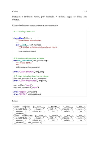 Classes 115
métodos e atributos novos, por exemplo. A mesma lógica se aplica aos
objetos.
Exemplo de como acrescentar um novo método:
# -*- coding: latin1 -*-
class User(object):
"""Uma classe bem simples.
"""
def __init__(self, name):
"""Inicializa a classe, atribuindo um nome
"""
self.name = name
# Um novo método para a classe
def set_password(self, password):
"""Troca a senha
"""
self.password = password
print 'Classe original:', dir(User)
# O novo método é inserido na classe
User.set_password = set_password
print 'Classe modificada:', dir(User)
user = User('guest')
user.set_password('guest')
print 'Objeto:', dir(user)
print 'Senha:', user.password
Saída:
Classe original: ['__class__', '__delattr__', '__dict__', '__doc__',
'__getattribute__', '__hash__', '__init__', '__module__', '__new__',
'__reduce__', '__reduce_ex__', '__repr__', '__setattr__', '__str__',
'__weakref__']
Classe modificada: ['__class__', '__delattr__', '__dict__', '__doc__',
'__getattribute__', '__hash__', '__init__', '__module__', '__new__',
'__reduce__', '__reduce_ex__', '__repr__', '__setattr__', '__str__',
'__weakref__', 'set_password']
 