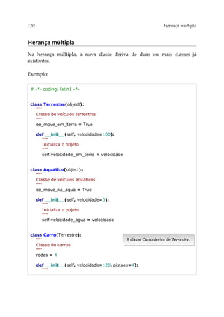 120 Herança múltipla
Herança múltipla
Na herança múltipla, a nova classe deriva de duas ou mais classes já
existentes.
Exemplo:
# -*- coding: latin1 -*-
class Terrestre(object):
"""
Classe de veículos terrestres
"""
se_move_em_terra = True
def __init__(self, velocidade=100):
"""
Inicializa o objeto
"""
self.velocidade_em_terra = velocidade
class Aquatico(object):
"""
Classe de veículos aquaticos
"""
se_move_na_agua = True
def __init__(self, velocidade=5):
"""
Inicializa o objeto
"""
self.velocidade_agua = velocidade
class Carro(Terrestre):
"""
Classe de carros
"""
rodas = 4
def __init__(self, velocidade=120, pistoes=4):
"""
A classe Carro deriva de Terrestre.
A classe Carro deriva de Terrestre.
 