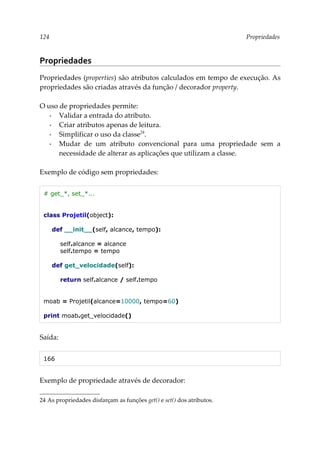 124 Propriedades
Propriedades
Propriedades (properties) são atributos calculados em tempo de execução. As
propriedades são criadas através da função / decorador property.
O uso de propriedades permite:
▪ Validar a entrada do atributo.
▪ Criar atributos apenas de leitura.
▪ Simplificar o uso da classe24
.
▪ Mudar de um atributo convencional para uma propriedade sem a
necessidade de alterar as aplicações que utilizam a classe.
Exemplo de código sem propriedades:
# get_*, set_*...
class Projetil(object):
def __init__(self, alcance, tempo):
self.alcance = alcance
self.tempo = tempo
def get_velocidade(self):
return self.alcance / self.tempo
moab = Projetil(alcance=10000, tempo=60)
print moab.get_velocidade()
Saída:
166
Exemplo de propriedade através de decorador:
24 As propriedades disfarçam as funções get() e set() dos atributos.
 