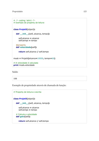 Propriedades 125
# -*- coding: latin1 -*-
# Exemplo de property de leitura
class Projetil(object):
def __init__(self, alcance, tempo):
self.alcance = alcance
self.tempo = tempo
@property
def velocidade(self):
return self.alcance / self.tempo
moab = Projetil(alcance=10000, tempo=60)
# A velocidade é calculada
print moab.velocidade
Saída:
166
Exemplo de propriedade através de chamada de função:
# Property de leitura e escrita
class Projetil(object):
def __init__(self, alcance, tempo):
self.alcance = alcance
self.tempo = tempo
# Calcula a velocidade
def getv(self):
return self.alcance / self.tempo
 