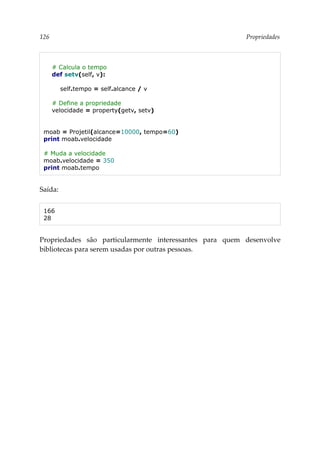 126 Propriedades
# Calcula o tempo
def setv(self, v):
self.tempo = self.alcance / v
# Define a propriedade
velocidade = property(getv, setv)
moab = Projetil(alcance=10000, tempo=60)
print moab.velocidade
# Muda a velocidade
moab.velocidade = 350
print moab.tempo
Saída:
166
28
Propriedades são particularmente interessantes para quem desenvolve
bibliotecas para serem usadas por outras pessoas.
 