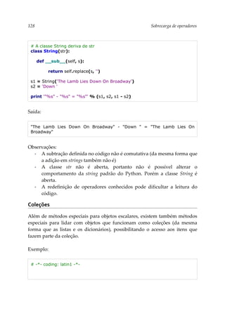 128 Sobrecarga de operadores
# A classe String deriva de str
class String(str):
def __sub__(self, s):
return self.replace(s, '')
s1 = String('The Lamb Lies Down On Broadway')
s2 = 'Down '
print '"%s" - "%s" = "%s"' % (s1, s2, s1 - s2)
Saída:
"The Lamb Lies Down On Broadway" - "Down " = "The Lamb Lies On
Broadway"
Observações:
▪ A subtração definida no código não é comutativa (da mesma forma que
a adição em strings também não é)
▪ A classe str não é aberta, portanto não é possível alterar o
comportamento da string padrão do Python. Porém a classe String é
aberta.
▪ A redefinição de operadores conhecidos pode dificultar a leitura do
código.
Coleções
Além de métodos especiais para objetos escalares, existem também métodos
especiais para lidar com objetos que funcionam como coleções (da mesma
forma que as listas e os dicionários), possibilitando o acesso aos itens que
fazem parte da coleção.
Exemplo:
# -*- coding: latin1 -*-
 