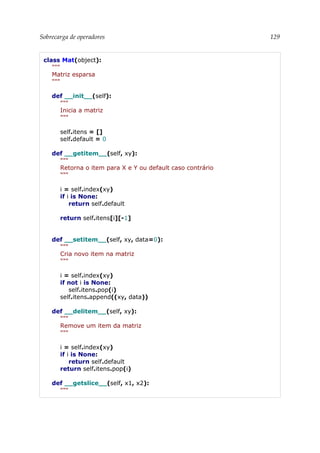 Sobrecarga de operadores 129
class Mat(object):
"""
Matriz esparsa
"""
def __init__(self):
"""
Inicia a matriz
"""
self.itens = []
self.default = 0
def __getitem__(self, xy):
"""
Retorna o item para X e Y ou default caso contrário
"""
i = self.index(xy)
if i is None:
return self.default
return self.itens[i][-1]
def __setitem__(self, xy, data=0):
"""
Cria novo item na matriz
"""
i = self.index(xy)
if not i is None:
self.itens.pop(i)
self.itens.append((xy, data))
def __delitem__(self, xy):
"""
Remove um item da matriz
"""
i = self.index(xy)
if i is None:
return self.default
return self.itens.pop(i)
def __getslice__(self, x1, x2):
"""
 