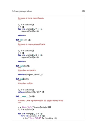 Sobrecarga de operadores 131
Retorna a linha especificada
"""
X, Y = self.dim()
r = []
for y in xrange(1, Y + 1):
r.append(self[x,y])
return r
def col(self, y):
"""
Retorna a coluna especificada
"""
X, Y = self.dim()
r = []
for x in xrange(1, X + 1):
r.append(self[x,y])
return r
def sum(self):
"""
Calcula o somatório
"""
return sum(self.values())
def avg(self):
"""
Calcula a média
"""
X, Y = self.dim()
return self.sum() / (X * Y)
def __repr__(self):
"""
Retorna uma representação do objeto como texto
"""
r = 'Dim: %sn' % repr(self.dim())
X, Y = self.dim()
for x in xrange(1, X + 1):
for y in xrange(1, Y + 1):
r += ' %s = %3.1f' % (repr((x, y)),
 