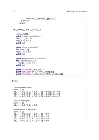 132 Sobrecarga de operadores
float(self.__getitem__((x, y))))
r += 'n'
return r
if __name__ == '__main__':
mat = Mat()
print '2 itens preenchidos:'
mat[1, 2] = 3.14
mat[3, 4] = 4.5
print mat
print 'Troca e remoção:'
del mat[3, 4]
mat[1, 2] = 5.4
print mat
print 'Preenchendo a 3ª coluna:'
for i in xrange(1, 4):
mat[i + 1, 3] = i
print mat
print '3ª coluna:', mat.col(3)
print 'Fatia com 2ª a 3ª linha', mat[2:3]
print 'Somatório:', mat.sum(), 'Média', mat.avg()
Saída:
2 itens preenchidos:
Dim: (3, 4)
(1, 1) = 0.0 (1, 2) = 3.1 (1, 3) = 0.0 (1, 4) = 0.0
(2, 1) = 0.0 (2, 2) = 0.0 (2, 3) = 0.0 (2, 4) = 0.0
(3, 1) = 0.0 (3, 2) = 0.0 (3, 3) = 0.0 (3, 4) = 4.5
Troca e remoção:
Dim: (1, 2)
(1, 1) = 0.0 (1, 2) = 5.4
Preenchendo a 3ª coluna:
Dim: (4, 3)
(1, 1) = 0.0 (1, 2) = 5.4 (1, 3) = 0.0
(2, 1) = 0.0 (2, 2) = 0.0 (2, 3) = 1.0
(3, 1) = 0.0 (3, 2) = 0.0 (3, 3) = 2.0
(4, 1) = 0.0 (4, 2) = 0.0 (4, 3) = 3.0
 