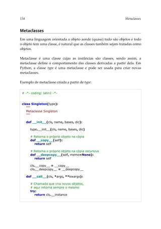 134 Metaclasses
Metaclasses
Em uma linguagem orientada a objeto aonde (quase) tudo são objetos e todo
o objeto tem uma classe, é natural que as classes também sejam tratadas como
objetos.
Metaclasse é uma classe cujas as instâncias são classes, sendo assim, a
metaclasse define o comportamento das classes derivadas a partir dela. Em
Python, a classe type é uma metaclasse e pode ser usada para criar novas
metaclasses.
Exemplo de metaclasse criada a partir de type:
# -*- coding: latin1 -*-
class Singleton(type):
"""
Metaclasse Singleton
"""
def __init__(cls, name, bases, dic):
type.__init__(cls, name, bases, dic)
# Retorna o próprio objeto na cópia
def __copy__(self):
return self
# Retorna o próprio objeto na cópia recursiva
def __deepcopy__(self, memo=None):
return self
cls.__copy__ = __copy__
cls.__deepcopy__ = __deepcopy__
def __call__(cls, *args, **kwargs):
# Chamada que cria novos objetos,
# aqui retorna sempre o mesmo
try:
return cls.__instance
 