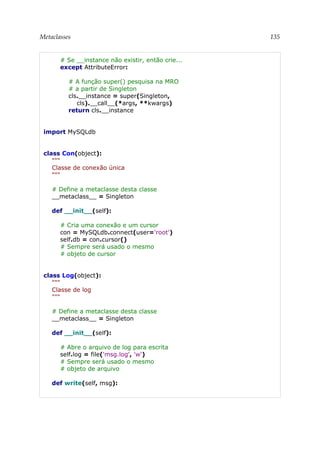 Metaclasses 135
# Se __instance não existir, então crie...
except AttributeError:
# A função super() pesquisa na MRO
# a partir de Singleton
cls.__instance = super(Singleton,
cls).__call__(*args, **kwargs)
return cls.__instance
import MySQLdb
class Con(object):
"""
Classe de conexão única
"""
# Define a metaclasse desta classe
__metaclass__ = Singleton
def __init__(self):
# Cria uma conexão e um cursor
con = MySQLdb.connect(user='root')
self.db = con.cursor()
# Sempre será usado o mesmo
# objeto de cursor
class Log(object):
"""
Classe de log
"""
# Define a metaclasse desta classe
__metaclass__ = Singleton
def __init__(self):
# Abre o arquivo de log para escrita
self.log = file('msg.log', 'w')
# Sempre será usado o mesmo
# objeto de arquivo
def write(self, msg):
 