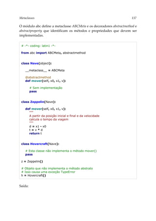 Metaclasses 137
O módulo abc define a metaclasse ABCMeta e os decoradores abstractmethod e
abstractproperty que identificam os métodos e propriedades que devem ser
implementadas.
# -*- coding: latin1 -*-
from abc import ABCMeta, abstractmethod
class Nave(object):
__metaclass__ = ABCMeta
@abstractmethod
def mover(self, x0, x1, v):
# Sem implementação
pass
class Zeppelin(Nave):
def mover(self, x0, x1, v):
"""
A partir da posição inicial e final e da velocidade
calcula o tempo da viagem
"""
d = x1 - x0
t = v * d
return t
class Hovercraft(Nave):
# Esta classe não implementa o método mover()
pass
z = Zeppelin()
# Objeto que não implementa o método abstrato
# Isso causa uma exceção TypeError
h = Hovercraft()
Saída:
 