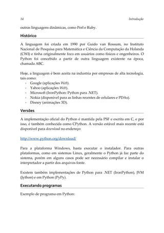 14 Introdução
outras linguagens dinâmicas, como Perl e Ruby.
Histórico
A linguagem foi criada em 1990 por Guido van Rossum, no Instituto
Nacional de Pesquisa para Matemática e Ciência da Computação da Holanda
(CWI) e tinha originalmente foco em usuários como físicos e engenheiros. O
Python foi concebido a partir de outra linguagem existente na época,
chamada ABC.
Hoje, a linguagem é bem aceita na industria por empresas de alta tecnologia,
tais como:
▪ Google (aplicações Web).
▪ Yahoo (aplicações Web).
▪ Microsoft (IronPython: Python para .NET).
▪ Nokia (disponível para as linhas recentes de celulares e PDAs).
▪ Disney (animações 3D).
Versões
A implementação oficial do Python é mantida pela PSF e escrita em C, e por
isso, é também conhecida como CPython. A versão estável mais recente está
disponível para download no endereço:
http://www.python.org/download/
Para a plataforma Windows, basta executar o instalador. Para outras
plataformas, como em sistemas Linux, geralmente o Python já faz parte do
sistema, porém em alguns casos pode ser necessário compilar e instalar o
interpretador a partir dos arquivos fonte.
Existem também implementações de Python para .NET (IronPython), JVM
(Jython) e em Python (PyPy).
Executando programas
Exemplo de programa em Python:
 