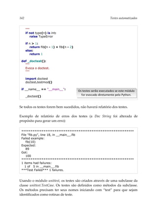 142 Testes automatizados
"""
if not type(n) is int:
raise TypeError
if n > 1:
return fib(n - 1) + fib(n - 2)
else:
return 1
def _doctest():
"""
Evoca o doctest.
"""
import doctest
doctest.testmod()
if __name__ == "__main__":
_doctest()
Se todos os testes forem bem sucedidos, não haverá relatório dos testes.
Exemplo de relatório de erros dos testes (a Doc String foi alterada de
propósito para gerar um erro):
*************************************************************
File "fib.py", line 18, in __main__.fib
Failed example:
fib(10)
Expected:
89
Got:
100
*************************************************************
1 items had failures:
1 of 5 in __main__.fib
***Test Failed*** 1 failures.
Usando o módulo unittest, os testes são criados através de uma subclasse da
classe unittest.TestCase. Os testes são definidos como métodos da subclasse.
Os métodos precisam ter seus nomes iniciando com “test” para que sejam
identificados como rotinas de teste.
Os testes serão executados se este módulo
for evocado diretamente pelo Python.
Os testes serão executados se este módulo
for evocado diretamente pelo Python.
 