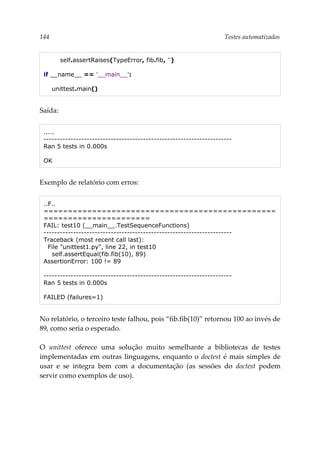 144 Testes automatizados
self.assertRaises(TypeError, fib.fib, '')
if __name__ == '__main__':
unittest.main()
Saída:
.....
----------------------------------------------------------------------
Ran 5 tests in 0.000s
OK
Exemplo de relatório com erros:
..F..
================================================
======================
FAIL: test10 (__main__.TestSequenceFunctions)
----------------------------------------------------------------------
Traceback (most recent call last):
File "unittest1.py", line 22, in test10
self.assertEqual(fib.fib(10), 89)
AssertionError: 100 != 89
----------------------------------------------------------------------
Ran 5 tests in 0.000s
FAILED (failures=1)
No relatório, o terceiro teste falhou, pois “fib.fib(10)” retornou 100 ao invés de
89, como seria o esperado.
O unittest oferece uma solução muito semelhante a bibliotecas de testes
implementadas em outras linguagens, enquanto o doctest é mais simples de
usar e se integra bem com a documentação (as sessões do doctest podem
servir como exemplos de uso).
 