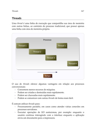 Threads 147
Threads
Uma thread é uma linha de execução que compartilha sua área de memória
com outras linhas, ao contrário do processo tradicional, que possui apenas
uma linha com área de memória própria.
O uso de threads oferece algumas vantagens em relação aos processos
convencionais:
▪ Consomem menos recursos de máquina.
▪ Podem ser criadas e destruídas mais rapidamente.
▪ Podem ser chaveadas mais rapidamente.
▪ Podem se comunicar com outras threads de forma mais fácil.
É comum utilizar threads para:
▪ Processamento paralelo, em casos como atender várias conexões em
processos servidores.
▪ Executar operações de I/O assíncronas, por exemplo: enquanto o
usuário continua interagindo com a interface enquanto a aplicação
envia um documento para a impressora.
Processo
Thread 1
Thread 2
Thread 3
Thread 1
Tempo
Thread 4
 