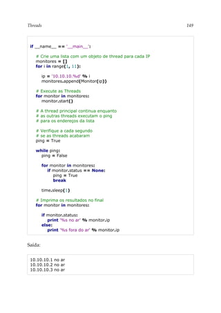Threads 149
if __name__ == '__main__':
# Crie uma lista com um objeto de thread para cada IP
monitores = []
for i in range(1, 11):
ip = '10.10.10.%d' % i
monitores.append(Monitor(ip))
# Execute as Threads
for monitor in monitores:
monitor.start()
# A thread principal continua enquanto
# as outras threads executam o ping
# para os endereços da lista
# Verifique a cada segundo
# se as threads acabaram
ping = True
while ping:
ping = False
for monitor in monitores:
if monitor.status == None:
ping = True
break
time.sleep(1)
# Imprima os resultados no final
for monitor in monitores:
if monitor.status:
print '%s no ar' % monitor.ip
else:
print '%s fora do ar' % monitor.ip
Saída:
10.10.10.1 no ar
10.10.10.2 no ar
10.10.10.3 no ar
 