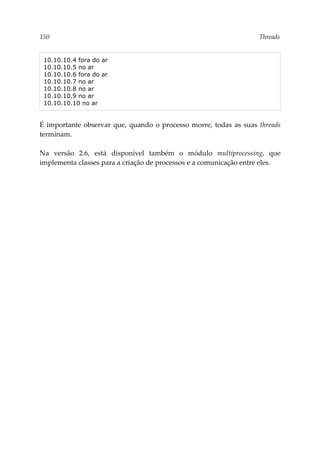 150 Threads
10.10.10.4 fora do ar
10.10.10.5 no ar
10.10.10.6 fora do ar
10.10.10.7 no ar
10.10.10.8 no ar
10.10.10.9 no ar
10.10.10.10 no ar
É importante observar que, quando o processo morre, todas as suas threads
terminam.
Na versão 2.6, está disponível também o módulo multiprocessing, que
implementa classes para a criação de processos e a comunicação entre eles.
 