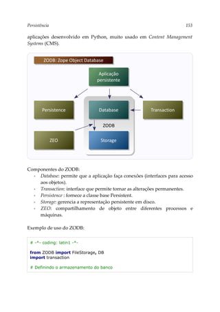 Persistência 153
aplicações desenvolvido em Python, muito usado em Content Management
Systems (CMS).
Componentes do ZODB:
▪ Database: permite que a aplicação faça conexões (interfaces para acesso
aos objetos).
▪ Transaction: interface que permite tornar as alterações permanentes.
▪ Persistence : fornece a classe base Persistent.
▪ Storage: gerencia a representação persistente em disco.
▪ ZEO: compartilhamento de objeto entre diferentes processos e
máquinas.
Exemplo de uso do ZODB:
# -*- coding: latin1 -*-
from ZODB import FileStorage, DB
import transaction
# Definindo o armazenamento do banco
Aplicação
persistente
ZODB
ZODB: Zope Object Database
Database Transaction
Persistence
Storage
ZEO
 