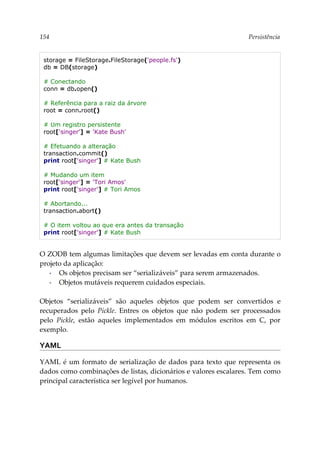 154 Persistência
storage = FileStorage.FileStorage('people.fs')
db = DB(storage)
# Conectando
conn = db.open()
# Referência para a raiz da árvore
root = conn.root()
# Um registro persistente
root['singer'] = 'Kate Bush'
# Efetuando a alteração
transaction.commit()
print root['singer'] # Kate Bush
# Mudando um item
root['singer'] = 'Tori Amos'
print root['singer'] # Tori Amos
# Abortando...
transaction.abort()
# O item voltou ao que era antes da transação
print root['singer'] # Kate Bush
O ZODB tem algumas limitações que devem ser levadas em conta durante o
projeto da aplicação:
▪ Os objetos precisam ser “serializáveis” para serem armazenados.
▪ Objetos mutáveis requerem cuidados especiais.
Objetos “serializáveis” são aqueles objetos que podem ser convertidos e
recuperados pelo Pickle. Entres os objetos que não podem ser processados
pelo Pickle, estão aqueles implementados em módulos escritos em C, por
exemplo.
YAML
YAML é um formato de serialização de dados para texto que representa os
dados como combinações de listas, dicionários e valores escalares. Tem como
principal característica ser legível por humanos.
 