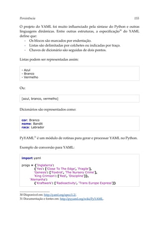 Persistência 155
O projeto do YAML foi muito influenciado pela sintaxe do Python e outras
linguagens dinâmicas. Entre outras estruturas, a especificação30
do YAML
define que:
▪ Os blocos são marcados por endentação.
▪ Listas são delimitadas por colchetes ou indicadas por traço.
▪ Chaves de dicionário são seguidas de dois pontos.
Listas podem ser representadas assim:
- Azul
- Branco
- Vermelho
Ou:
[azul, branco, vermelho]
Dicionários são representados como:
cor: Branco
nome: Bandit
raca: Labrador
PyYAML31
é um módulo de rotinas para gerar e processar YAML no Python.
Exemplo de conversão para YAML:
import yaml
progs = {'Inglaterra':
{'Yes': ['Close To The Edge', 'Fragile'],
'Genesis': ['Foxtrot', 'The Nursery Crime'],
'King Crimson': ['Red', 'Discipline']},
'Alemanha':
{'Kraftwerk': ['Radioactivity', 'Trans Europe Express']}
30 Disponível em: http://yaml.org/spec/1.2/.
31 Documentação e fontes em: http://pyyaml.org/wiki/PyYAML.
 