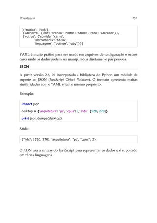 Persistência 157
[{'musica': 'rock'},
{'cachorro': {'cor': 'Branco', 'nome': 'Bandit', 'raca': 'Labrador'}},
{'outros': {'comida': 'carne',
'instrumento': 'baixo',
'linguagem': ['python', 'ruby']}}]
YAML é muito prático para ser usado em arquivos de configuração e outros
casos onde os dados podem ser manipulados diretamente por pessoas.
JSON
A partir versão 2.6, foi incorporado a biblioteca do Python um módulo de
suporte ao JSON (JavaScript Object Notation). O formato apresenta muitas
similaridades com o YAML e tem o mesmo propósito.
Exemplo:
import json
desktop = {'arquitetura': 'pc', 'cpus': 2, 'hds': [520, 270]}
print json.dumps(desktop)
Saída:
{"hds": [520, 270], "arquitetura": "pc", "cpus": 2}
O JSON usa a sintaxe do JavaScript para representar os dados e é suportado
em várias linguagens.
 