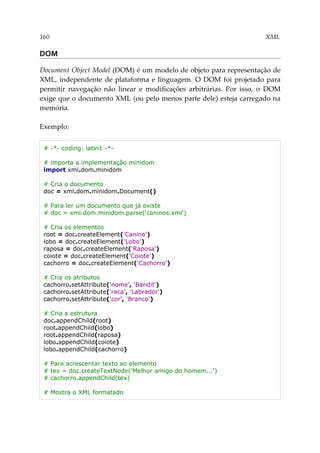 160 XML
DOM
Document Object Model (DOM) é um modelo de objeto para representação de
XML, independente de plataforma e linguagem. O DOM foi projetado para
permitir navegação não linear e modificações arbitrárias. Por isso, o DOM
exige que o documento XML (ou pelo menos parte dele) esteja carregado na
memória.
Exemplo:
# -*- coding: latin1 -*-
# importa a implementação minidom
import xml.dom.minidom
# Cria o documento
doc = xml.dom.minidom.Document()
# Para ler um documento que já existe
# doc = xml.dom.minidom.parse('caninos.xml')
# Cria os elementos
root = doc.createElement('Canino')
lobo = doc.createElement('Lobo')
raposa = doc.createElement('Raposa')
coiote = doc.createElement('Coiote')
cachorro = doc.createElement('Cachorro')
# Cria os atributos
cachorro.setAttribute('nome', 'Bandit')
cachorro.setAttribute('raca', 'Labrador')
cachorro.setAttribute('cor', 'Branco')
# Cria a estrutura
doc.appendChild(root)
root.appendChild(lobo)
root.appendChild(raposa)
lobo.appendChild(coiote)
lobo.appendChild(cachorro)
# Para acrescentar texto ao elemento
# tex = doc.createTextNode('Melhor amigo do homem...')
# cachorro.appendChild(tex)
# Mostra o XML formatado
 