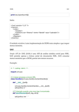 XML 161
print doc.toprettyxml()
Saída:
<?xml version="1.0" ?>
<Canino>
<Lobo>
<Coiote/>
<Cachorro cor="Branco" nome="Bandit" raca="Labrador"/>
</Lobo>
<Raposa/>
</Canino>
O módulo minidom é uma implementação do DOM mais simples e que requer
menos memória.
SAX
Simple API for XML (SAX) é uma API de análise sintática serial para XML.
SAX permite apenas a leitura serial do documento XML. SAX consome
menos memória que o DOM, porém tem menos recursos.
Exemplo:
# -*- coding: latin1 -*-
import xml.sax
# A classe processa a árvore XML
class Handler(xml.sax.handler.ContentHandler):
def __init__(self):
xml.sax.handler.ContentHandler.__init__(self)
self.prefixo = ''
# É chamado quando uma novo tag é encontrada
def startElement(self, tag, attr):
self.prefixo += ' '
 