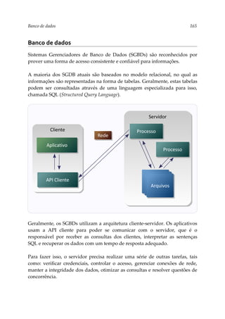 Banco de dados 165
Banco de dados
Sistemas Gerenciadores de Banco de Dados (SGBDs) são reconhecidos por
prover uma forma de acesso consistente e confiável para informações.
A maioria dos SGDB atuais são baseados no modelo relacional, no qual as
informações são representadas na forma de tabelas. Geralmente, estas tabelas
podem ser consultadas através de uma linguagem especializada para isso,
chamada SQL (Structured Query Language).
Geralmente, os SGBDs utilizam a arquitetura cliente-servidor. Os aplicativos
usam a API cliente para poder se comunicar com o servidor, que é o
responsável por receber as consultas dos clientes, interpretar as sentenças
SQL e recuperar os dados com um tempo de resposta adequado.
Para fazer isso, o servidor precisa realizar uma série de outras tarefas, tais
como: verificar credenciais, controlar o acesso, gerenciar conexões de rede,
manter a integridade dos dados, otimizar as consultas e resolver questões de
concorrência.
Servidor
Processo
Arquivos
Arquivos
Arquivos
Cliente
API Cliente
Aplicativo
Rede
Processo
 