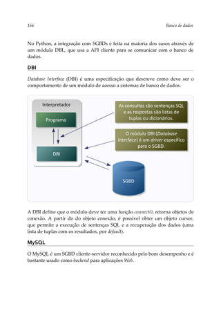 166 Banco de dados
No Python, a integração com SGBDs é feita na maioria dos casos através de
um módulo DBI., que usa a API cliente para se comunicar com o banco de
dados.
DBI
Database Interface (DBI) é uma especificação que descreve como deve ser o
comportamento de um módulo de acesso a sistemas de banco de dados.
A DBI define que o módulo deve ter uma função connect(), retorna objetos de
conexão. A partir do do objeto conexão, é possível obter um objeto cursor,
que permite a execução de sentenças SQL e a recuperação dos dados (uma
lista de tuplas com os resultados, por default).
MySQL
O MySQL é um SGBD cliente-servidor reconhecido pelo bom desempenho e é
bastante usado como backend para aplicações Web.
Interpretador
DBI
Programa
As consultas são sentenças SQL
e as respostas são listas de
tuplas ou dicionários.
SGBD
O módulo DBI (Database
Interface) é um driver especifico
para o SGBD.
 