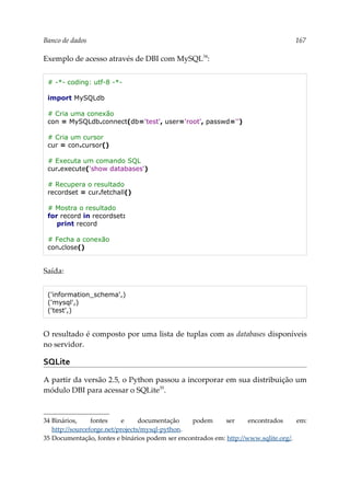 Banco de dados 167
Exemplo de acesso através de DBI com MySQL34
:
# -*- coding: utf-8 -*-
import MySQLdb
# Cria uma conexão
con = MySQLdb.connect(db='test', user='root', passwd='')
# Cria um cursor
cur = con.cursor()
# Executa um comando SQL
cur.execute('show databases')
# Recupera o resultado
recordset = cur.fetchall()
# Mostra o resultado
for record in recordset:
print record
# Fecha a conexão
con.close()
Saída:
('information_schema',)
('mysql',)
('test',)
O resultado é composto por uma lista de tuplas com as databases disponíveis
no servidor.
SQLite
A partir da versão 2.5, o Python passou a incorporar em sua distribuição um
módulo DBI para acessar o SQLite35
.
34 Binários, fontes e documentação podem ser encontrados em:
http://sourceforge.net/projects/mysql-python.
35 Documentação, fontes e binários podem ser encontrados em: http://www.sqlite.org/.
 