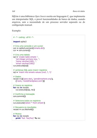 168 Banco de dados
SQLite é uma biblioteca Open Source escrita em linguagem C, que implementa
um interpretador SQL, e provê funcionalidades de banco de dados, usando
arquivos, sem a necessidade de um processo servidor separado ou de
configuração manual.
Exemplo:
# -*- coding: utf-8 -*-
import sqlite3
# Cria uma conexão e um cursor
con = sqlite3.connect('emails.db')
cur = con.cursor()
# Cria uma tabela
sql = 'create table emails '
'(id integer primary key, '
'nome varchar(100), '
'email varchar(100))'
cur.execute(sql)
# sentença SQL para inserir registros
sql = 'insert into emails values (null, ?, ?)'
# Dados
recset = [('jane doe', 'jane@nowhere.org'),
('rock', 'rock@hardplace.com')]
# Insere os registros
for rec in recset:
cur.execute(sql, rec)
# Confirma a transação
con.commit()
# Seleciona todos os registros
cur.execute('select * from emails')
# Recupera os resultados
recset = cur.fetchall()
# Mostra
for rec in recset:
print '%d: %s(%s)' % rec
 