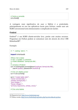 Banco de dados 169
# Fecha a conexão
con.close()
A vantagem mais significativa de usar o SQLite é a praticidade,
principalmente no uso em aplicativos locais para desktops, aonde usar um
SGBD convencional seria desnecessário e complicado de manter.
Firebird
Firebird36
é um SGBD cliente-servidor leve, porém com muitos recursos.
Programas em Python podem se comunicar com ele através do driver DBI
KInterbasDB37
.
Exemplo:
# -*- coding: latin1 -*-
import kinterbasdb
#Para criar a base
# isql -u sysdba -p xXxXxXx
# create database 'tempcds.fdb';
#
# conecta o Firebird
con = kinterbasdb.connect(dsn='localhost:/temp/cds.fdb',
user='sysdba', password='xXxXxXx')
# Cria um objeto cursor
cur = con.cursor()
sql = "create table cds("
"nome varchar(20),"
"artista varchar(20),"
"ano integer,"
"faixas integer,"
"primary key(nome, artista, ano));"
# Cria uma tabela
36 Disponível em: http://www.firebirdsql.org/.
37 Última versão: http://www.firebirdsql.org/index.php?op=devel&sub=python.
 