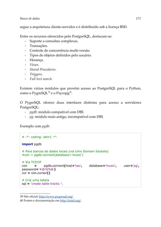 Banco de dados 171
segue a arquitetura cliente-servidor e é distribuído sob a licença BSD.
Entre os recursos oferecidos pelo PostgreSQL, destacam-se:
▪ Suporte a consultas complexas.
▪ Transações.
▪ Controle de concorrência multi-versão.
▪ Tipos de objetos definidos pelo usuário.
▪ Herança.
▪ Views.
▪ Stored Procedures.
▪ Triggers.
▪ Full text search.
Existem vários módulos que provêm acesso ao PostgreSQL para o Python,
como o PygreSQL39
e o Psycopg40
.
O PygreSQL oferece duas interfaces distintas para acesso a servidores
PostgreSQL:
▪ pgdb: módulo compatível com DBI.
▪ pg: módulo mais antigo, incompatível com DBI.
Exemplo com pgdb:
# -*- coding: latin1 -*-
import pgdb
# Para bancos de dados locais (via Unix Domain Sockets)
#con = pgdb.connect(database='music')
# Via TCP/IP
con = pgdb.connect(host='tao', database='music', user='pg',
password='#@!$%&')
cur = con.cursor()
# Cria uma tabela
sql = 'create table tracks '
39 Site oficial: http://www.pygresql.org/.
40 Fontes e documentação em http://initd.org/.
 