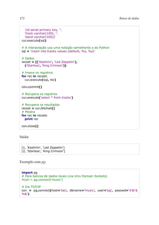 172 Banco de dados
'(id serial primary key, '
'track varchar(100), '
'band varchar(100))'
cur.execute(sql)
# A interpolação usa uma notação semelhante a do Python
sql = 'insert into tracks values (default, %s, %s)'
# Dados
recset = [('Kashmir', 'Led Zeppelin'),
('Starless', 'King Crimson')]
# Insere os registros
for rec in recset:
cur.execute(sql, rec)
con.commit()
# Recupera os registros
cur.execute('select * from tracks')
# Recupera os resultados
recset = cur.fetchall()
# Mostra
for rec in recset:
print rec
con.close()
Saída:
[1, 'Kashmir', 'Led Zeppelin']
[2, 'Starless', 'King Crimson']
Exemplo com pg:
import pg
# Para bancos de dados locais (via Unix Domain Sockets)
#con = pg.connect('music')
# Via TCP/IP
con = pg.connect(host='tao', dbname='music', user='pg', passwd='#@!$
%&')
 