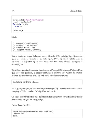 174 Banco de dados
cur.execute('select * from tracks')
recset = cur.fetchall()
for rec in recset:
print rec
con.close()
Saída:
(1, 'Kashmir', 'Led Zeppelin')
(2, 'Starless', 'King Crimson')
(3, 'Siberian Khatru', 'Yes')
(4, "Supper's Ready", 'Genesis')
Como o módulo segue fielmente a especificação DBI, o código é praticamente
igual ao exemplo usando o módulo pg. O Psycopg foi projetado com o
objetivo de suportar aplicações mais pesadas, com muitas inserções e
atualizações.
Também é possível escrever funções para PostgreSQL usando Python. Para
que isso seja possível, é preciso habilitar o suporte ao Python no banco,
através do utilitário de linha de comando pelo administrador:
createlang plpythonu <banco>
As linguagens que podem usadas pelo PostgreSQL são chamadas Procedural
Languages (PL) e o sufixo “u” significa untrusted.
Os tipos dos parâmetros e do retorno da função devem ser definidos durante
a criação da função no PostgreSQL.
Exemplo de função:
create function pformat(band text, track text)
returns text
as $$
 