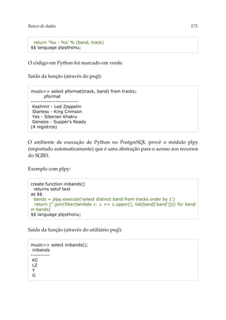 Banco de dados 175
return '%s - %s' % (band, track)
$$ language plpythonu;
O código em Python foi marcado em verde.
Saída da função (através do psql):
music=> select pformat(track, band) from tracks;
pformat
-------------------------
Kashmir - Led Zeppelin
Starless - King Crimson
Yes - Siberian Khatru
Genesis - Supper's Ready
(4 registros)
O ambiente de execução de Python no PostgreSQL provê o módulo plpy
(importado automaticamente) que é uma abstração para o acesso aos recursos
do SGBD.
Exemplo com plpy:
create function inibands()
returns setof text
as $$
bands = plpy.execute('select distinct band from tracks order by 1')
return [''.join(filter(lambda c: c == c.upper(), list(band['band']))) for band
in bands]
$$ language plpythonu;
Saída da função (através do utilitário psql):
music=> select inibands();
inibands
----------
KC
LZ
Y
G
 
