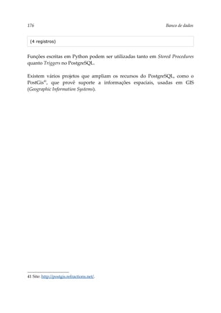 176 Banco de dados
(4 registros)
Funções escritas em Python podem ser utilizadas tanto em Stored Procedures
quanto Triggers no PostgreSQL.
Existem vários projetos que ampliam os recursos do PostgreSQL, como o
PostGis41
, que provê suporte a informações espaciais, usadas em GIS
(Geographic Information Systems).
41 Site: http://postgis.refractions.net/.
 