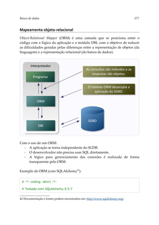Banco de dados 177
Mapeamento objeto-relacional
Object-Relational Mapper (ORM) é uma camada que se posiciona entre o
código com a lógica da aplicação e o módulo DBI, com o objetivo de reduzir
as dificuldades geradas pelas diferenças entre a representação de objetos (da
linguagem) e a representação relacional (do banco de dados).
Com o uso de um ORM:
▪ A aplicação se torna independente do SGDB.
▪ O desenvolvedor não precisa usar SQL diretamente.
▪ A lógica para gerenciamento das conexões é realizada de forma
transparente pelo ORM.
Exemplo de ORM (com SQLAlchemy42
):
# -*- coding: latin1 -*-
# Testado com SQLAlchemy 0.5.7
42 Documentação e fontes podem encontrados em: http://www.sqlalchemy.org/.
As consultas são métodos e as
respostas são objetos.
SGBD
O módulo ORM desacopla a
aplicação do SGBD.
Interpretador
ORM
Programa
DBI
 