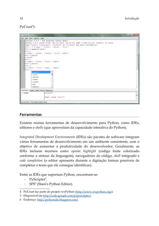 18 Introdução
PyCrust4
):
Ferramentas
Existem muitas ferramentas de desenvolvimento para Python, como IDEs,
editores e shells (que aproveitam da capacidade interativa do Python).
Integrated Development Environments (IDEs) são pacotes de software integram
várias ferramentas de desenvolvimento em um ambiente consistente, com o
objetivo de aumentar a produtividade do desenvolvedor. Geralmente, as
IDEs incluem recursos como syntax highlight (código fonte colorizado
conforme a sintaxe da linguagem), navegadores de código, shell integrado e
code completion (o editor apresenta durante a digitação formas possíveis de
completar o texto que ele consegue identificar).
Entre as IDEs que suportam Python, encontram-se:
▪ PyScripter5
.
▪ SPE6
(Stani's Python Editor).
4 PyCrust faz parte do projeto wxPython (http://www.wxpython.org/).
5 Disponível em http://code.google.com/p/pyscripter/.
6 Endereço: http://pythonide.blogspot.com/.
 