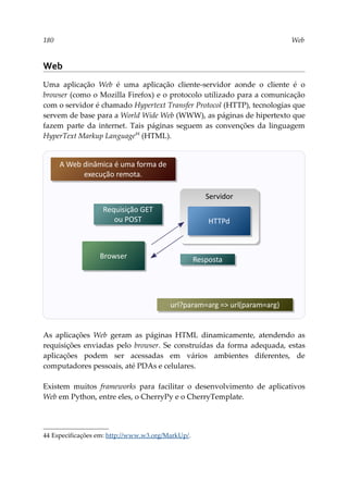 180 Web
Web
Uma aplicação Web é uma aplicação cliente-servidor aonde o cliente é o
browser (como o Mozilla Firefox) e o protocolo utilizado para a comunicação
com o servidor é chamado Hypertext Transfer Protocol (HTTP), tecnologias que
servem de base para a World Wide Web (WWW), as páginas de hipertexto que
fazem parte da internet. Tais páginas seguem as convenções da linguagem
HyperText Markup Language44
(HTML).
As aplicações Web geram as páginas HTML dinamicamente, atendendo as
requisições enviadas pelo browser. Se construídas da forma adequada, estas
aplicações podem ser acessadas em vários ambientes diferentes, de
computadores pessoais, até PDAs e celulares.
Existem muitos frameworks para facilitar o desenvolvimento de aplicativos
Web em Python, entre eles, o CherryPy e o CherryTemplate.
44 Especificações em: http://www.w3.org/MarkUp/.
Servidor
Requisição GET
ou POST
Browser
HTTPd
Resposta
A Web dinâmica é uma forma de
execução remota.
url?param=arg => url(param=arg)
 