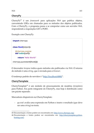 Web 181
CherryPy
CherryPy45
é um framework para aplicações Web que publica objetos,
convertendo URLs em chamadas para os métodos dos objetos publicados.
Com o CherryPy, o programa passa a se comportar como um servidor Web,
respondendo a requisições GET e POST.
Exemplo com CherryPy:
import cherrypy
class Root(object):
@cherrypy.expose
def index(self):
return 'Hello World!'
cherrypy.quickstart(Root())
O decorador @expose indica quais métodos são publicados via Web. O retorno
do método é uma string, que é enviada para o browser.
O endereço padrão do servidor é “http://localhost:8080/”.
CherryTemplate
CherryTemplate46
é um módulo de processamento de modelos (templates)
para Python. Era parte integrante do CherryPy, mas hoje é distribuído como
um pacote separado.
Marcadores disponíveis no CherryTemplate:
▪ py-eval: avalia uma expressão em Python e insere o resultado (que deve
ser uma string) no texto.
45 Documentação e fontes podem ser encontrados em: http://www.cherrypy.org/.
46 Documentação e fontes podem ser encontrados em: http://cherrytemplate.python-
hosting.com/.
 