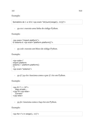 182 Web
Exemplo:
Somatório de 1 a 10 é <py-eval="str(sum(range(1, 11)))">
▪ py-exec: executa uma linha de código Python.
Exemplo:
<py-exec="import platform">
O sistema é <py-eval="platform.platform()">
▪ py-code: executa um bloco de código Python.
Exemplo:
<py-code="
import platform
sistema = platform.platform()
">
<py-eval="sistema">
▪ py-if / py-else: funciona como o par if / else em Python.
Exemplo:
<py-if="1 > 10">
Algo errado...
</py-if><py-else>
Correto!
</py-else>
▪ py-for: funciona como o laço for em Python.
Exemplo:
<py-for="x in range(1, 11)">
 