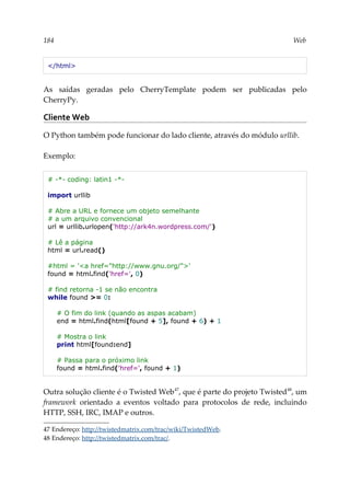 184 Web
</html>
As saídas geradas pelo CherryTemplate podem ser publicadas pelo
CherryPy.
Cliente Web
O Python também pode funcionar do lado cliente, através do módulo urllib.
Exemplo:
# -*- coding: latin1 -*-
import urllib
# Abre a URL e fornece um objeto semelhante
# a um arquivo convencional
url = urllib.urlopen('http://ark4n.wordpress.com/')
# Lê a página
html = url.read()
#html = '<a href="http://www.gnu.org/">'
found = html.find('href=', 0)
# find retorna -1 se não encontra
while found >= 0:
# O fim do link (quando as aspas acabam)
end = html.find(html[found + 5], found + 6) + 1
# Mostra o link
print html[found:end]
# Passa para o próximo link
found = html.find('href=', found + 1)
Outra solução cliente é o Twisted Web47
, que é parte do projeto Twisted48
, um
framework orientado a eventos voltado para protocolos de rede, incluindo
HTTP, SSH, IRC, IMAP e outros.
47 Endereço: http://twistedmatrix.com/trac/wiki/TwistedWeb.
48 Endereço: http://twistedmatrix.com/trac/.
 